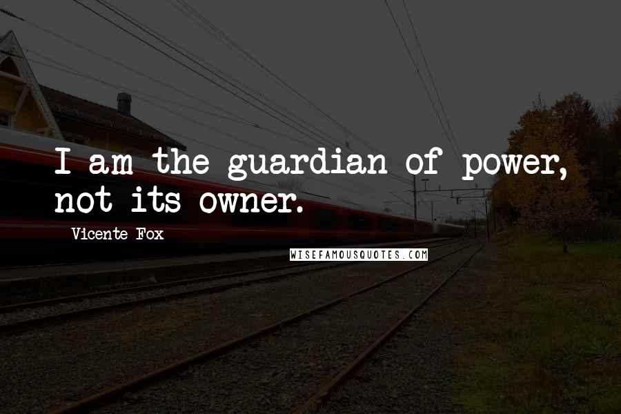 Vicente Fox Quotes: I am the guardian of power, not its owner.