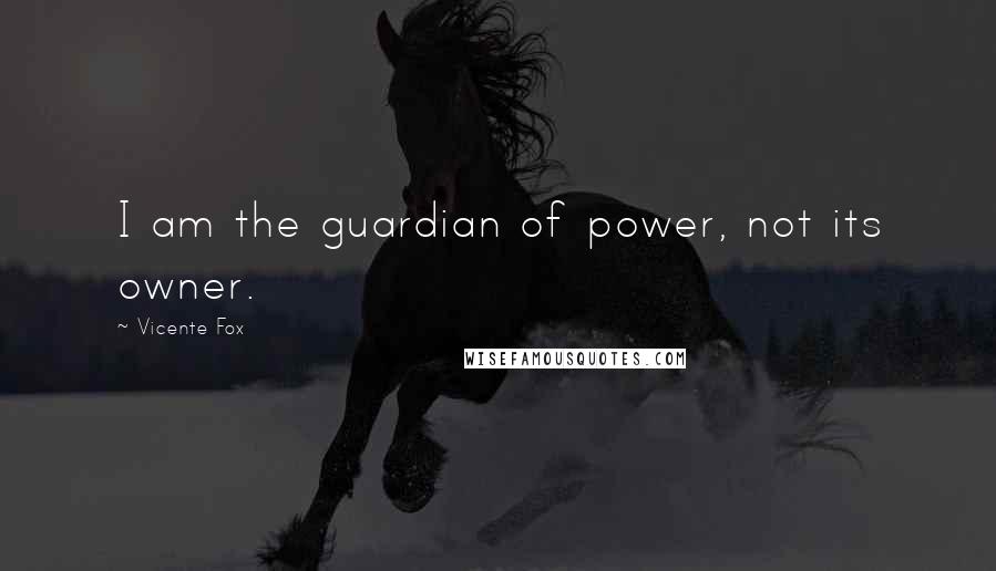 Vicente Fox Quotes: I am the guardian of power, not its owner.