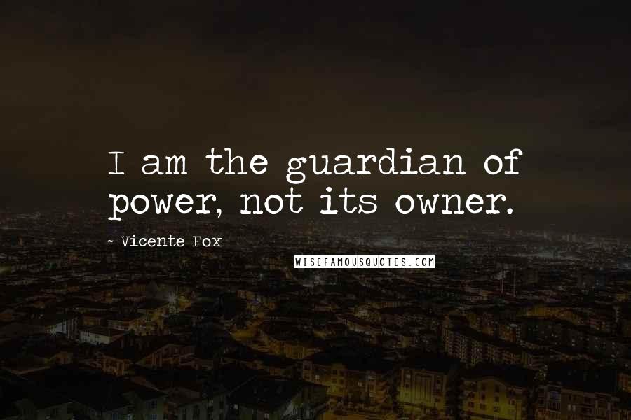 Vicente Fox Quotes: I am the guardian of power, not its owner.