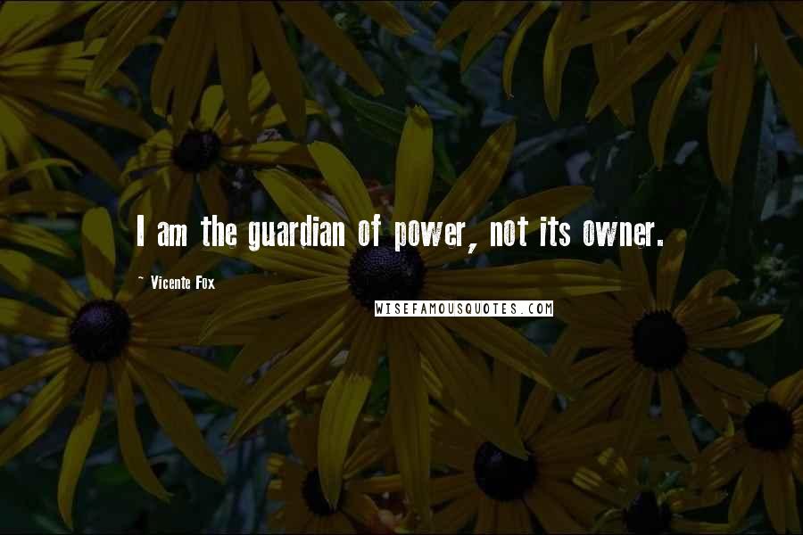 Vicente Fox Quotes: I am the guardian of power, not its owner.