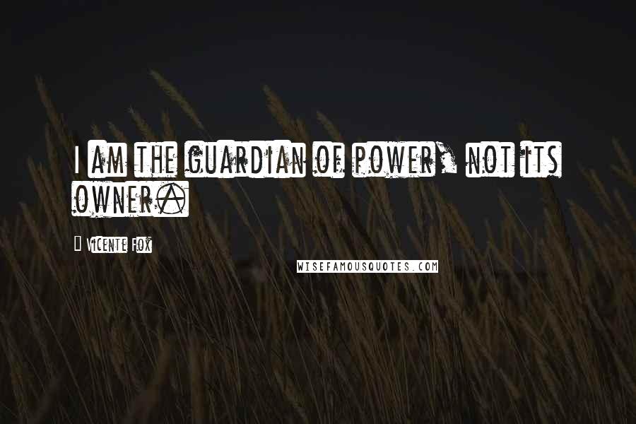 Vicente Fox Quotes: I am the guardian of power, not its owner.