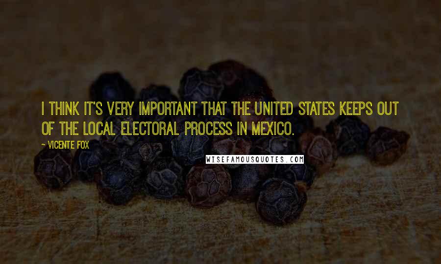 Vicente Fox Quotes: I think it's very important that the United States keeps out of the local electoral process in Mexico.