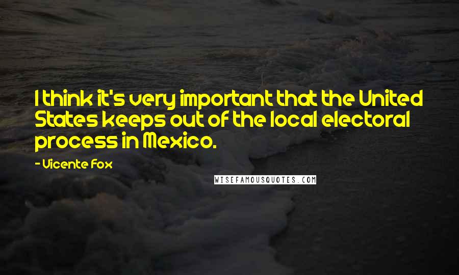 Vicente Fox Quotes: I think it's very important that the United States keeps out of the local electoral process in Mexico.
