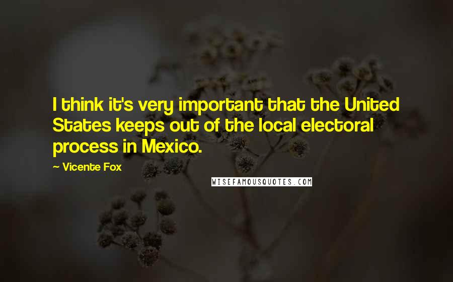 Vicente Fox Quotes: I think it's very important that the United States keeps out of the local electoral process in Mexico.