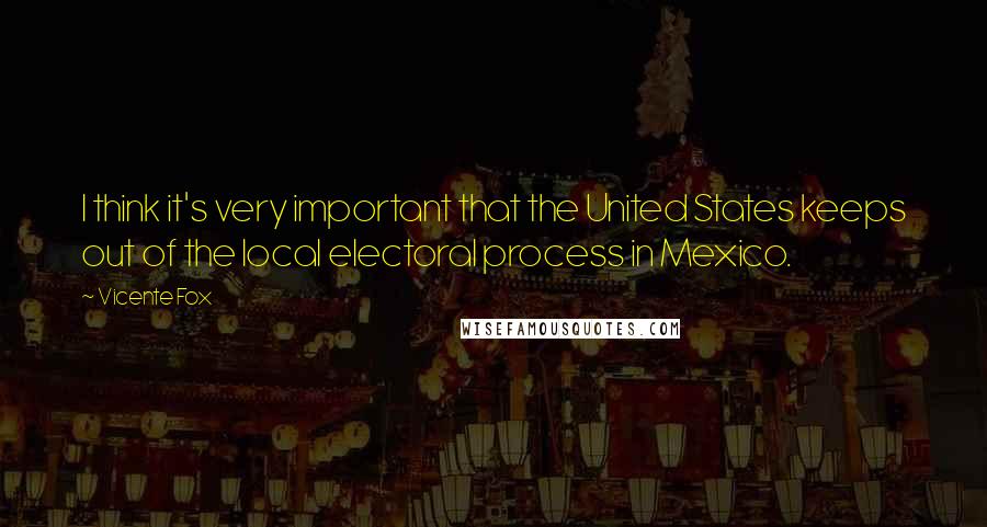 Vicente Fox Quotes: I think it's very important that the United States keeps out of the local electoral process in Mexico.
