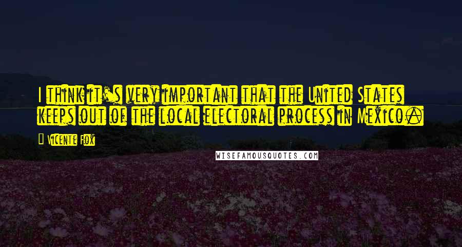 Vicente Fox Quotes: I think it's very important that the United States keeps out of the local electoral process in Mexico.