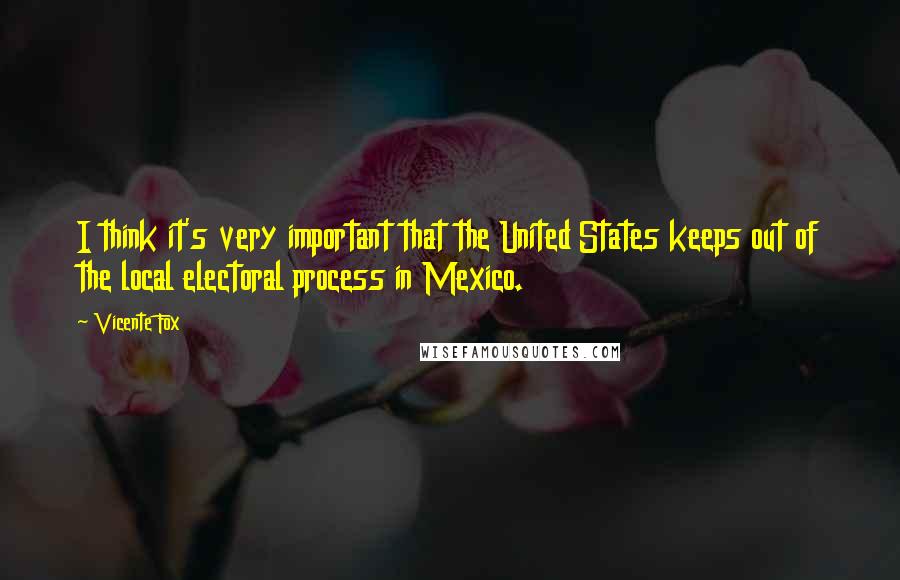 Vicente Fox Quotes: I think it's very important that the United States keeps out of the local electoral process in Mexico.