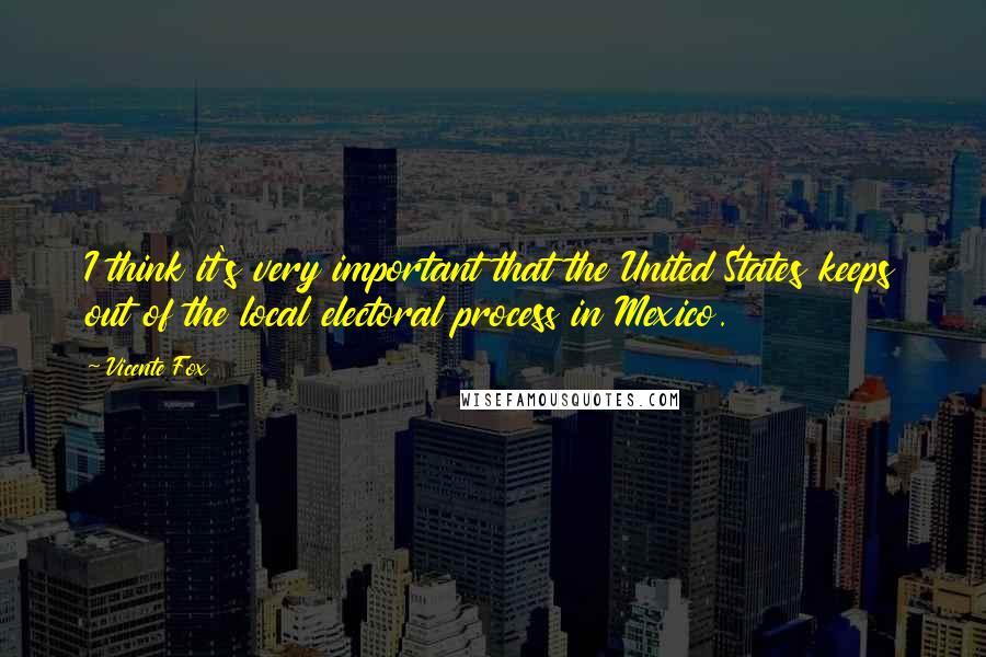 Vicente Fox Quotes: I think it's very important that the United States keeps out of the local electoral process in Mexico.