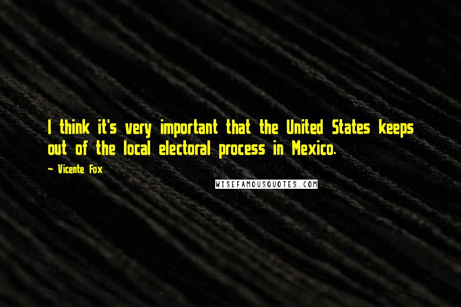 Vicente Fox Quotes: I think it's very important that the United States keeps out of the local electoral process in Mexico.