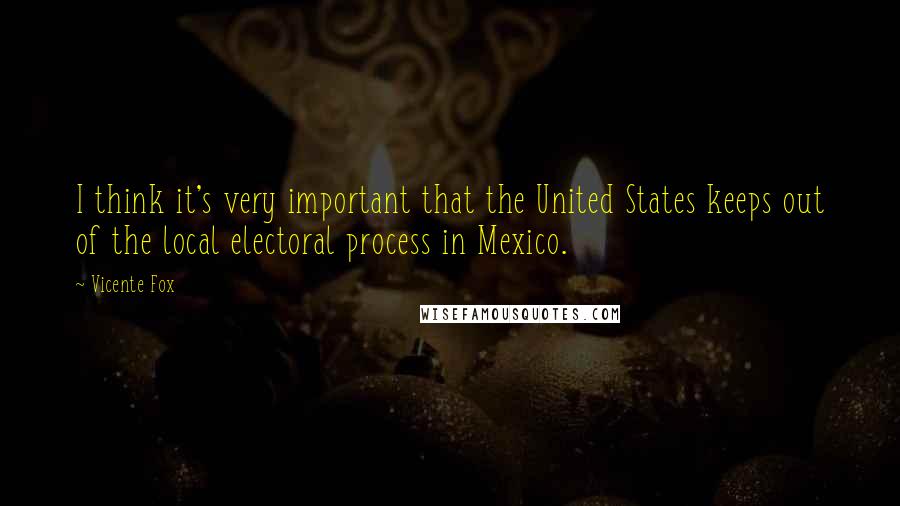 Vicente Fox Quotes: I think it's very important that the United States keeps out of the local electoral process in Mexico.