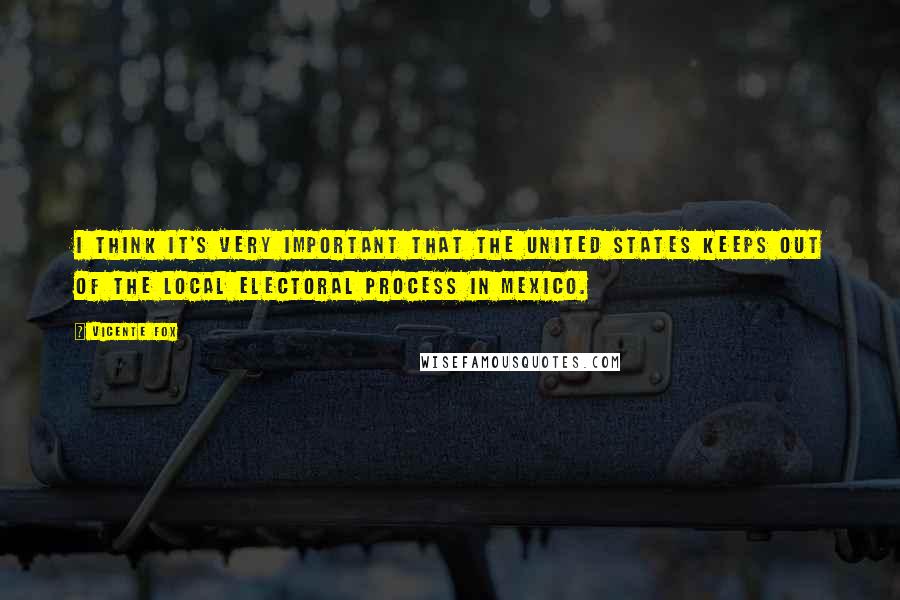 Vicente Fox Quotes: I think it's very important that the United States keeps out of the local electoral process in Mexico.