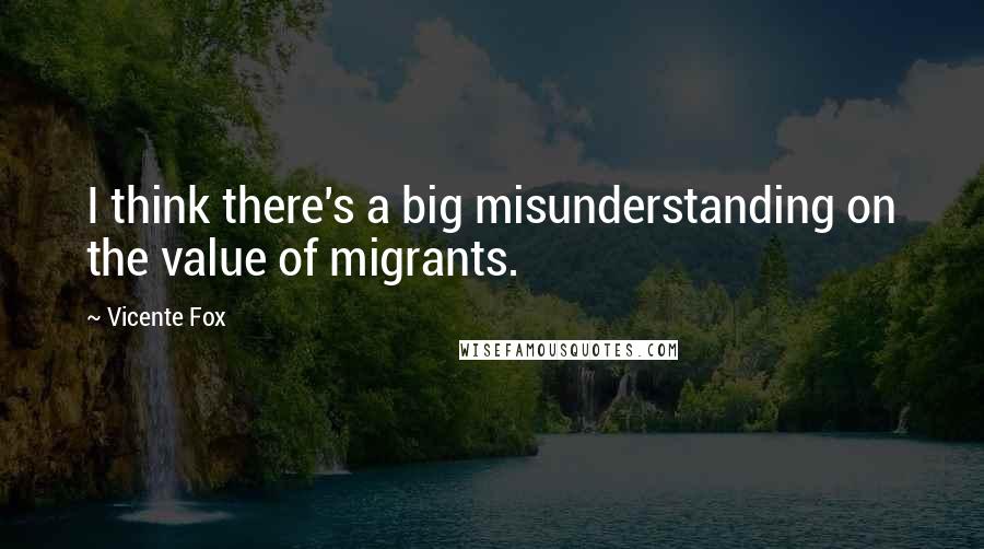Vicente Fox Quotes: I think there's a big misunderstanding on the value of migrants.