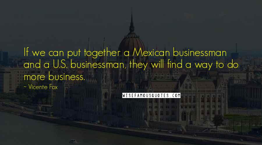 Vicente Fox Quotes: If we can put together a Mexican businessman and a U.S. businessman, they will find a way to do more business.