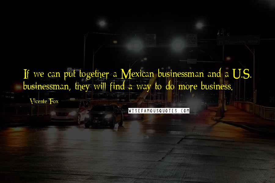Vicente Fox Quotes: If we can put together a Mexican businessman and a U.S. businessman, they will find a way to do more business.