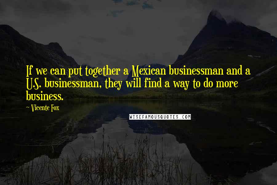 Vicente Fox Quotes: If we can put together a Mexican businessman and a U.S. businessman, they will find a way to do more business.