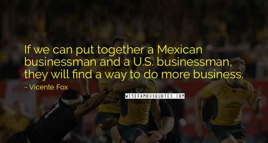 Vicente Fox Quotes: If we can put together a Mexican businessman and a U.S. businessman, they will find a way to do more business.