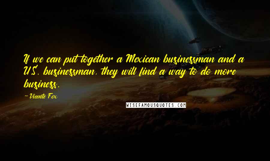 Vicente Fox Quotes: If we can put together a Mexican businessman and a U.S. businessman, they will find a way to do more business.