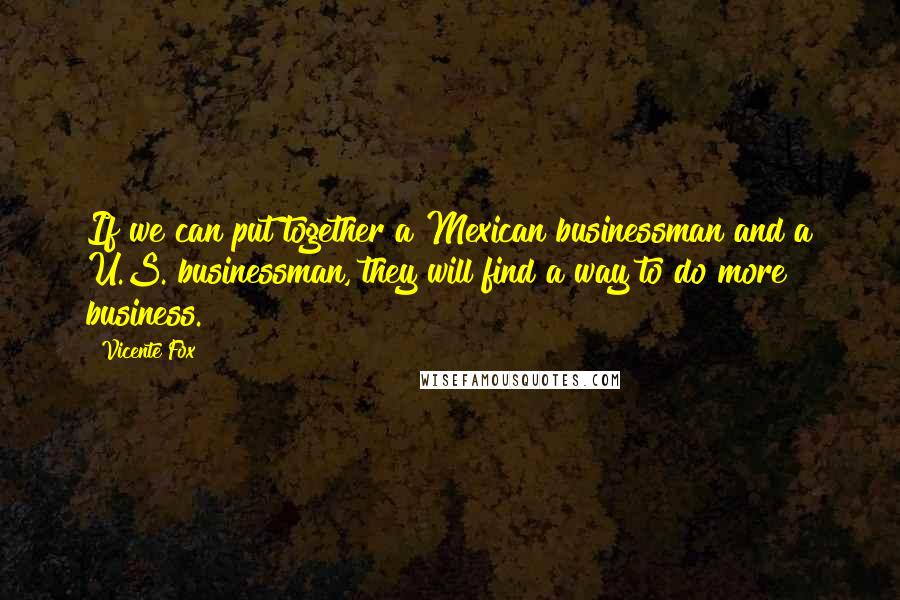 Vicente Fox Quotes: If we can put together a Mexican businessman and a U.S. businessman, they will find a way to do more business.
