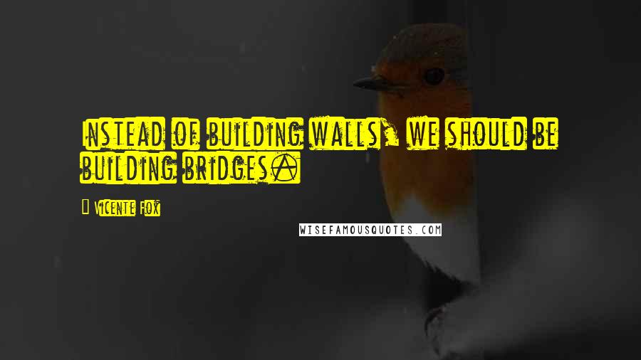 Vicente Fox Quotes: Instead of building walls, we should be building bridges.