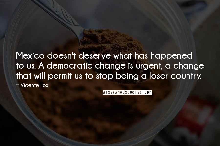 Vicente Fox Quotes: Mexico doesn't deserve what has happened to us. A democratic change is urgent, a change that will permit us to stop being a loser country.