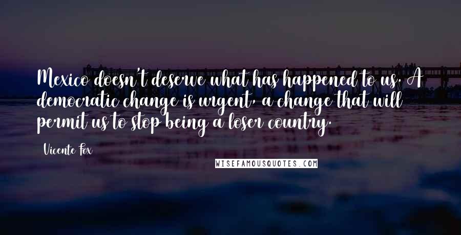 Vicente Fox Quotes: Mexico doesn't deserve what has happened to us. A democratic change is urgent, a change that will permit us to stop being a loser country.