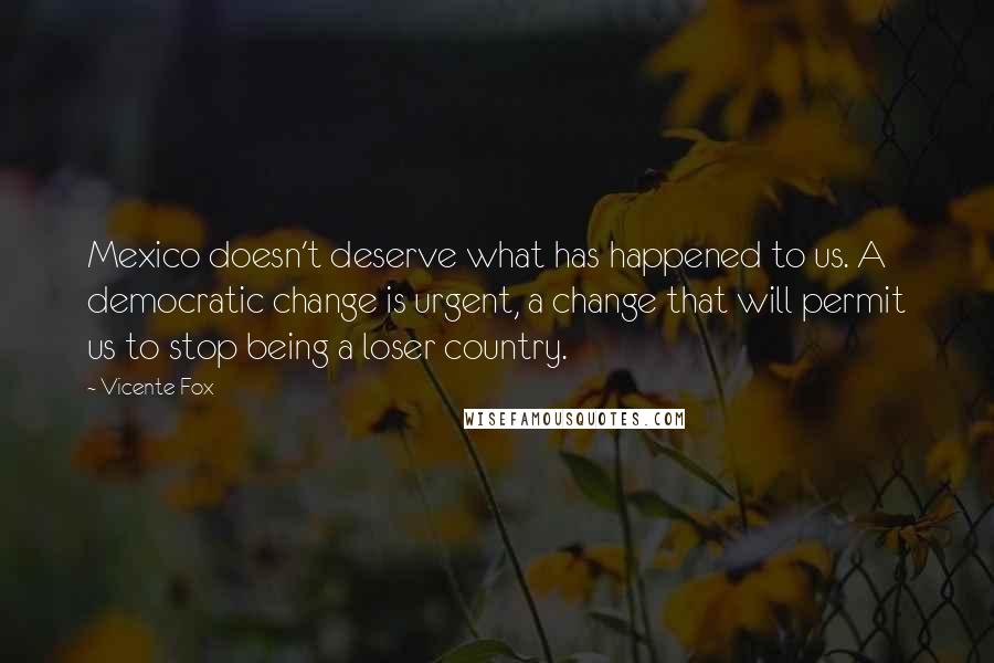 Vicente Fox Quotes: Mexico doesn't deserve what has happened to us. A democratic change is urgent, a change that will permit us to stop being a loser country.