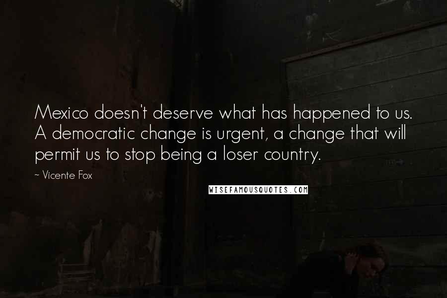 Vicente Fox Quotes: Mexico doesn't deserve what has happened to us. A democratic change is urgent, a change that will permit us to stop being a loser country.