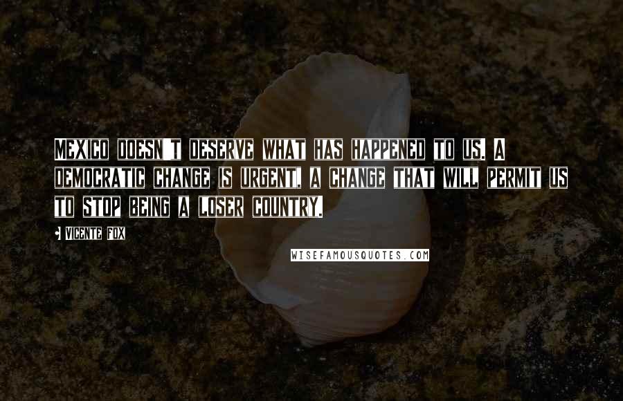 Vicente Fox Quotes: Mexico doesn't deserve what has happened to us. A democratic change is urgent, a change that will permit us to stop being a loser country.