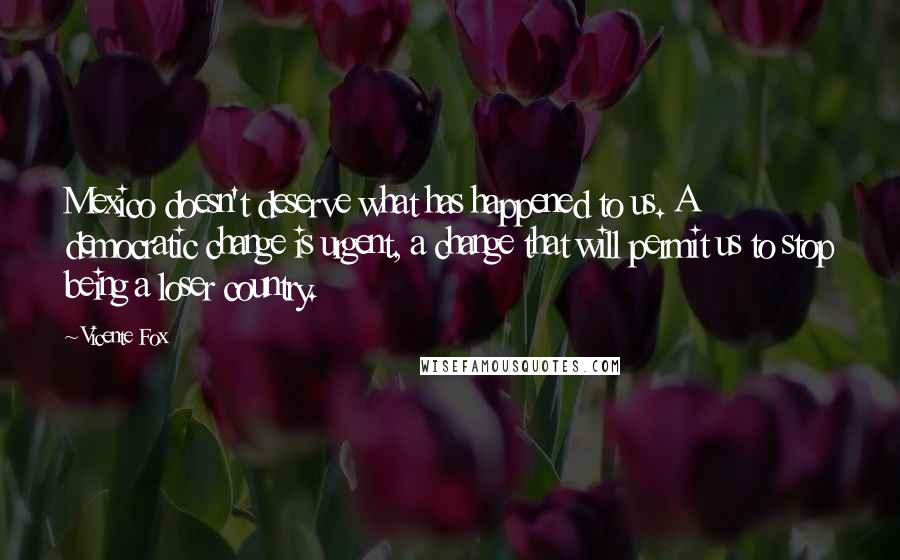 Vicente Fox Quotes: Mexico doesn't deserve what has happened to us. A democratic change is urgent, a change that will permit us to stop being a loser country.