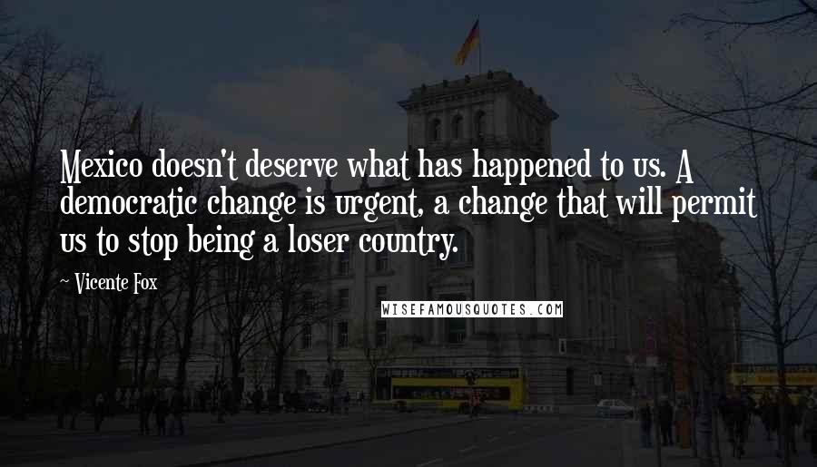 Vicente Fox Quotes: Mexico doesn't deserve what has happened to us. A democratic change is urgent, a change that will permit us to stop being a loser country.