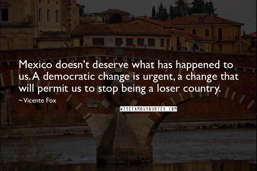 Vicente Fox Quotes: Mexico doesn't deserve what has happened to us. A democratic change is urgent, a change that will permit us to stop being a loser country.