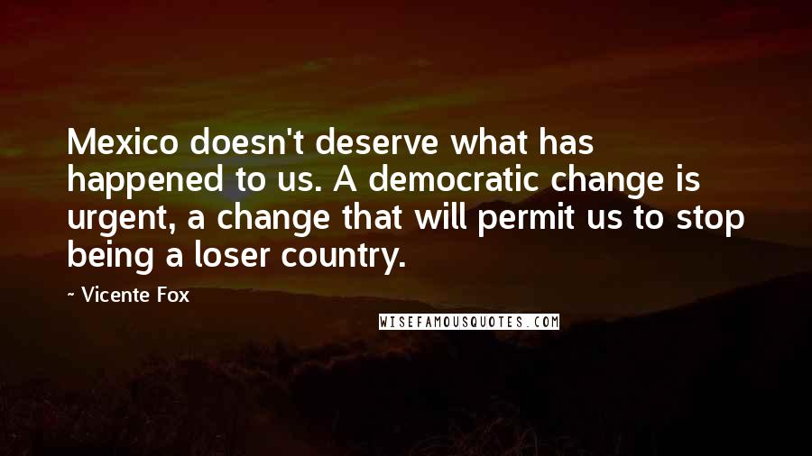 Vicente Fox Quotes: Mexico doesn't deserve what has happened to us. A democratic change is urgent, a change that will permit us to stop being a loser country.