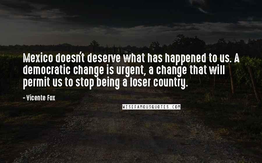 Vicente Fox Quotes: Mexico doesn't deserve what has happened to us. A democratic change is urgent, a change that will permit us to stop being a loser country.