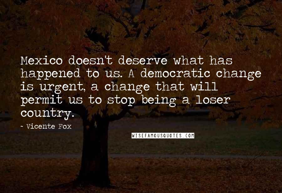 Vicente Fox Quotes: Mexico doesn't deserve what has happened to us. A democratic change is urgent, a change that will permit us to stop being a loser country.