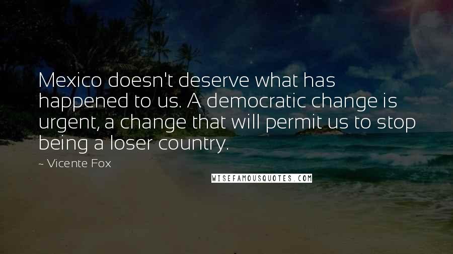 Vicente Fox Quotes: Mexico doesn't deserve what has happened to us. A democratic change is urgent, a change that will permit us to stop being a loser country.