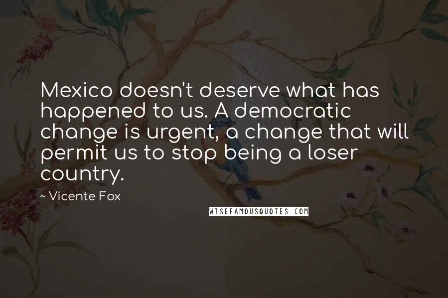 Vicente Fox Quotes: Mexico doesn't deserve what has happened to us. A democratic change is urgent, a change that will permit us to stop being a loser country.