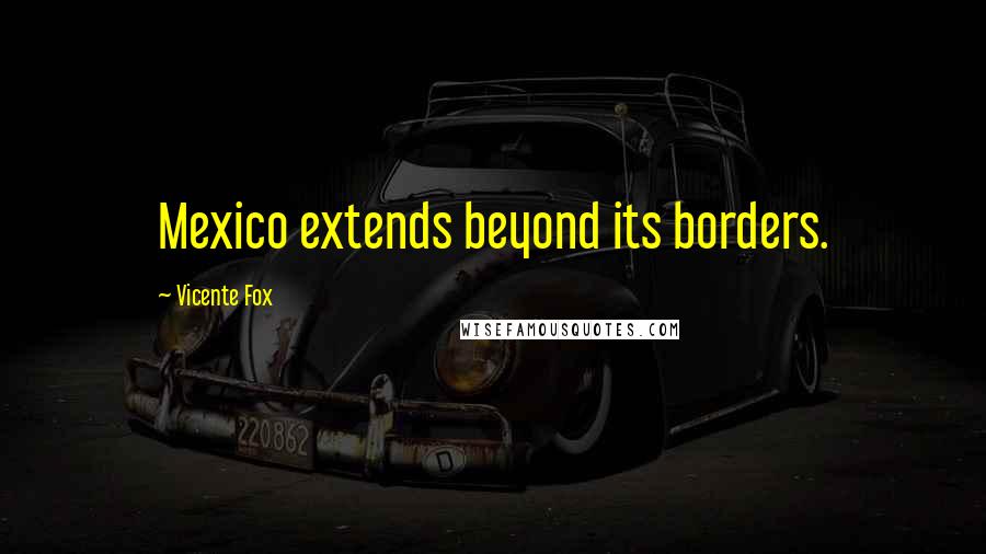 Vicente Fox Quotes: Mexico extends beyond its borders.