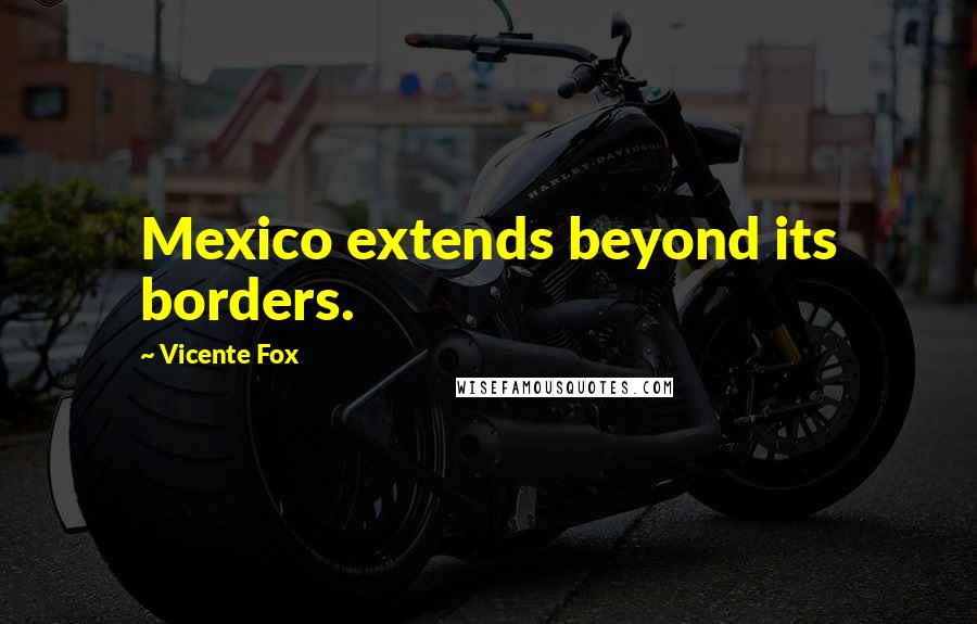 Vicente Fox Quotes: Mexico extends beyond its borders.