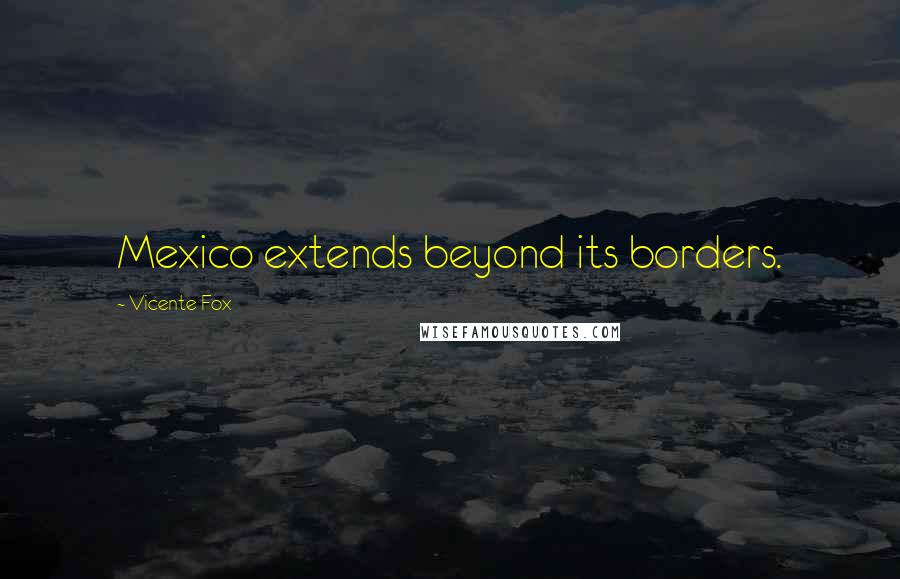 Vicente Fox Quotes: Mexico extends beyond its borders.