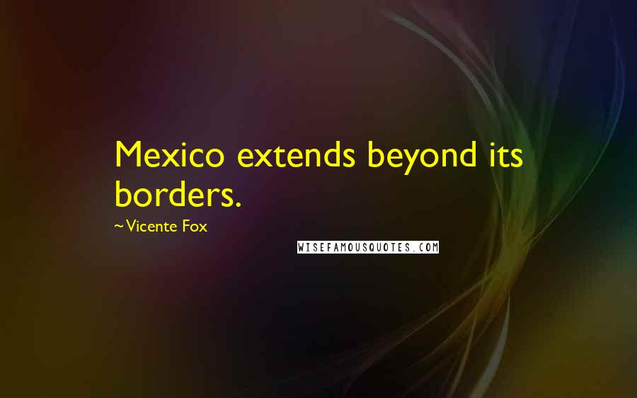 Vicente Fox Quotes: Mexico extends beyond its borders.