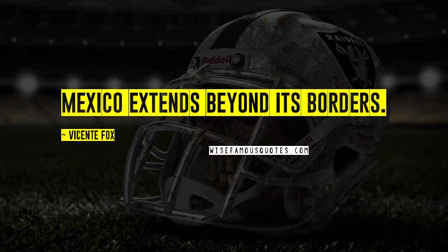 Vicente Fox Quotes: Mexico extends beyond its borders.