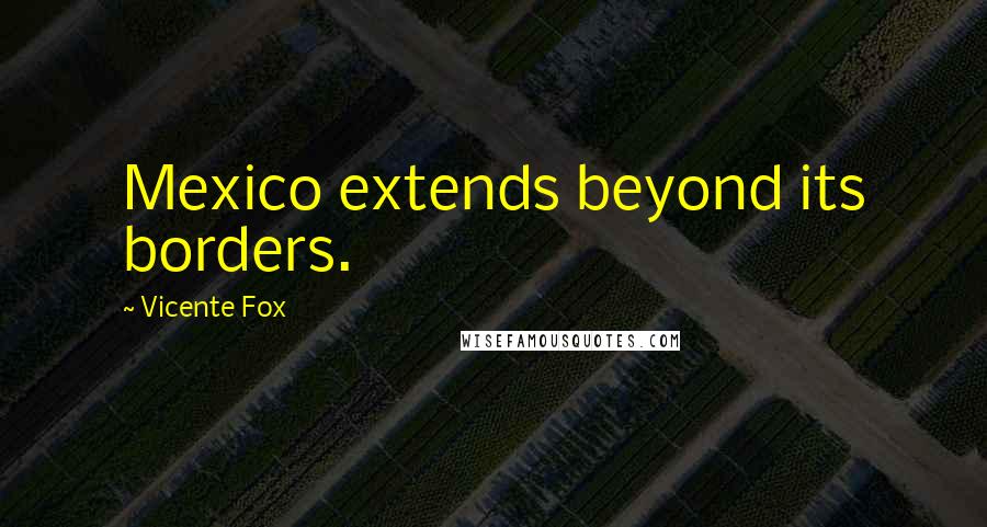 Vicente Fox Quotes: Mexico extends beyond its borders.