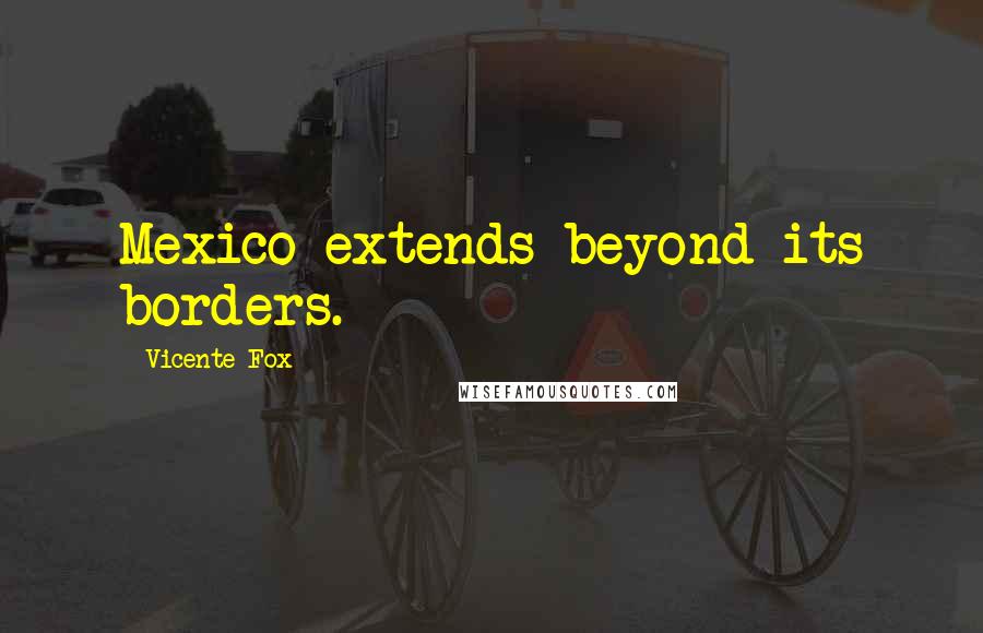 Vicente Fox Quotes: Mexico extends beyond its borders.
