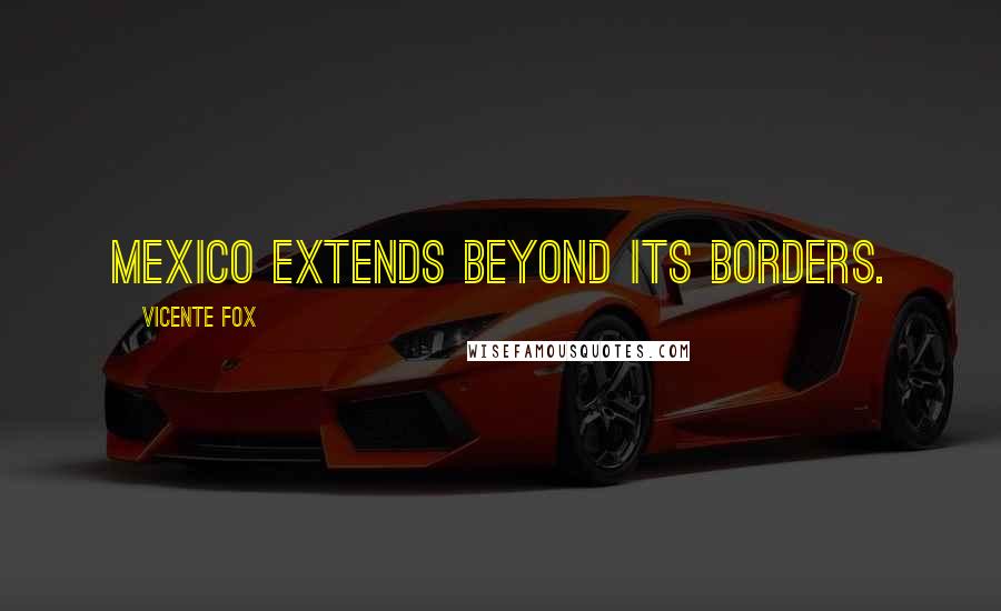 Vicente Fox Quotes: Mexico extends beyond its borders.