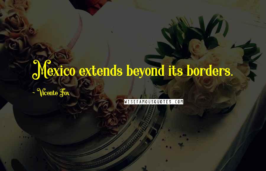 Vicente Fox Quotes: Mexico extends beyond its borders.