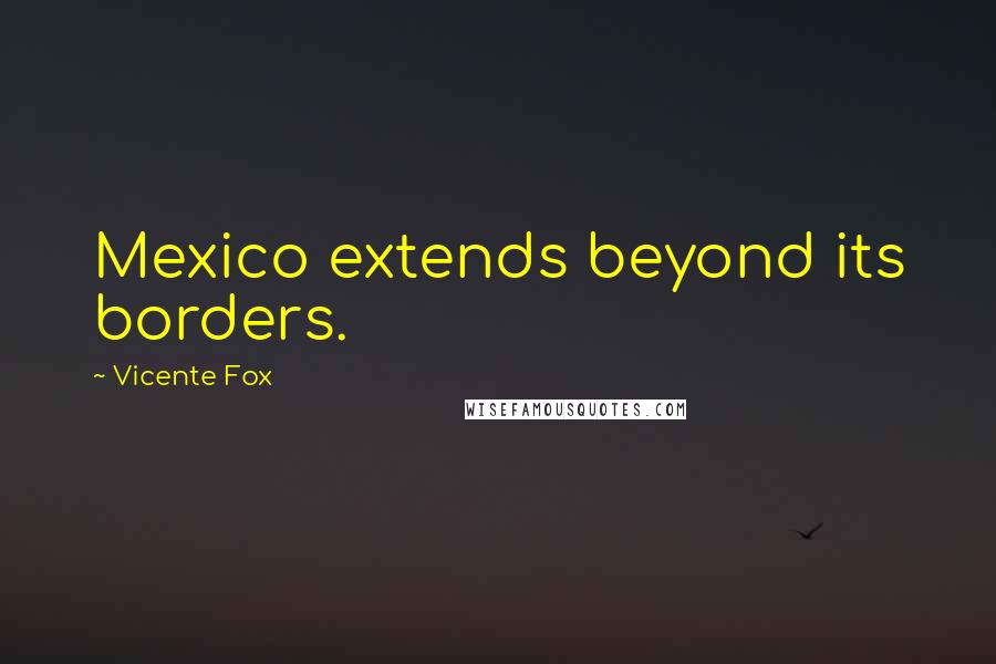 Vicente Fox Quotes: Mexico extends beyond its borders.