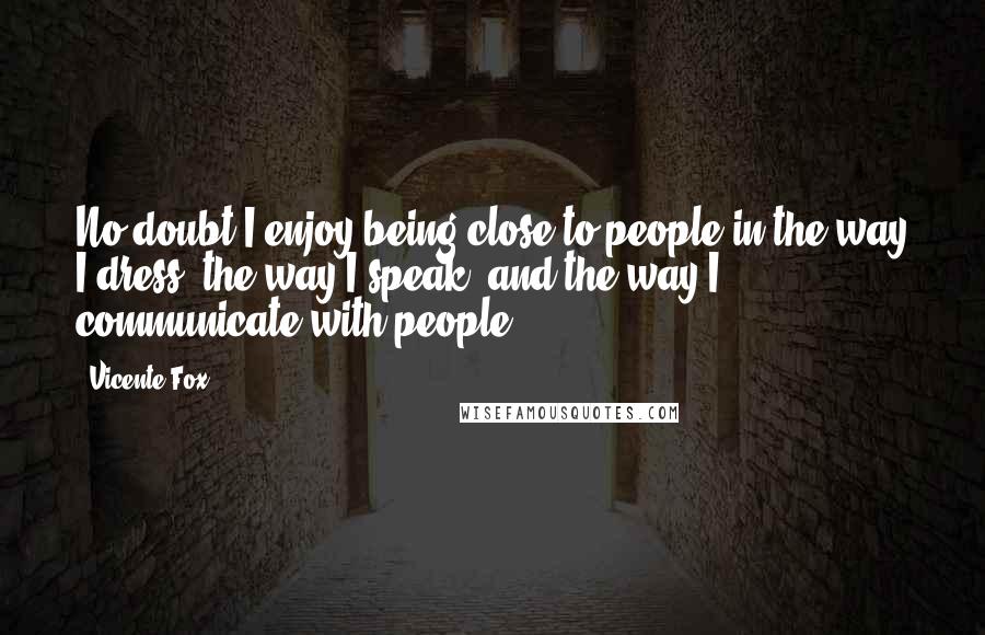 Vicente Fox Quotes: No doubt I enjoy being close to people in the way I dress, the way I speak, and the way I communicate with people.