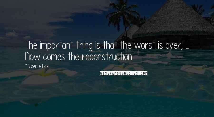 Vicente Fox Quotes: The important thing is that the worst is over, ... Now comes the reconstruction.