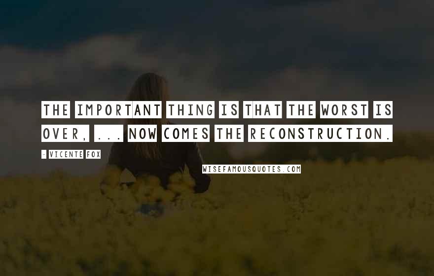 Vicente Fox Quotes: The important thing is that the worst is over, ... Now comes the reconstruction.