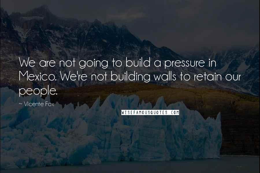 Vicente Fox Quotes: We are not going to build a pressure in Mexico. We're not building walls to retain our people.
